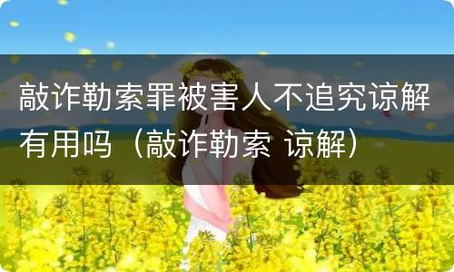 敲诈勒索罪被害人不追究谅解有用吗（敲诈勒索 谅解）