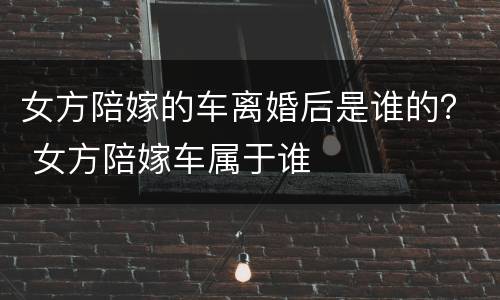 女方陪嫁的车离婚后是谁的？ 女方陪嫁车属于谁