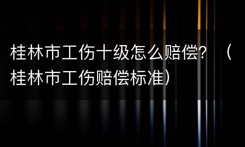 桂林市工伤十级怎么赔偿？（桂林市工伤赔偿标准）