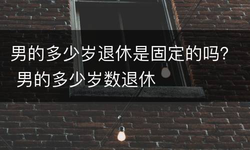 男的多少岁退休是固定的吗？ 男的多少岁数退休