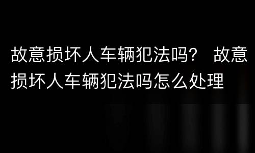 故意损坏人车辆犯法吗？ 故意损坏人车辆犯法吗怎么处理
