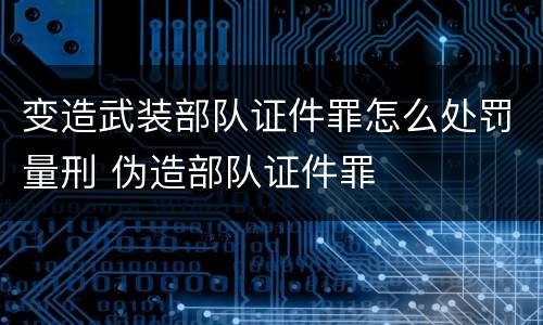 变造武装部队证件罪怎么处罚量刑 伪造部队证件罪