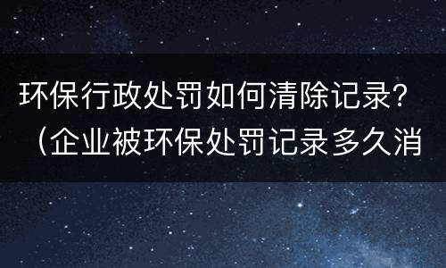 环保行政处罚如何清除记录？（企业被环保处罚记录多久消除）