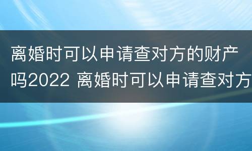 离婚时可以申请查对方的财产吗2022 离婚时可以申请查对方的财产吗2022年8月