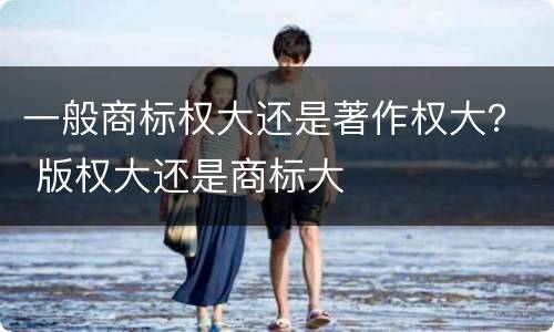 一般商标权大还是著作权大？ 版权大还是商标大