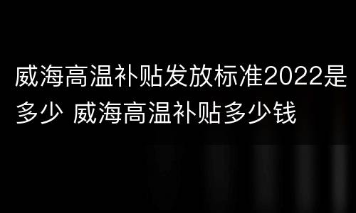 威海高温补贴发放标准2022是多少 威海高温补贴多少钱