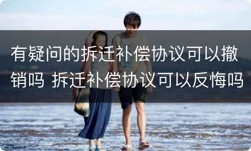 有疑问的拆迁补偿协议可以撤销吗 拆迁补偿协议可以反悔吗