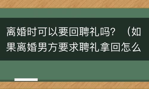 离婚时可以要回聘礼吗？（如果离婚男方要求聘礼拿回怎么处理?）