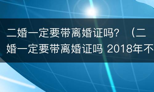 二婚一定要带离婚证吗？（二婚一定要带离婚证吗 2018年不是都联网了嘛）