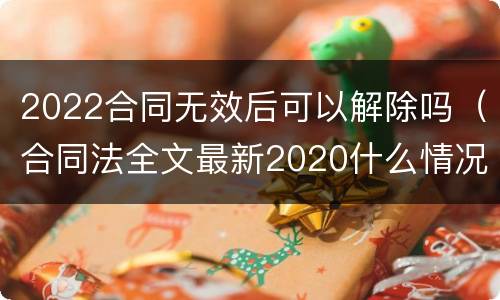 2022合同无效后可以解除吗（合同法全文最新2020什么情况下可以解除合同）