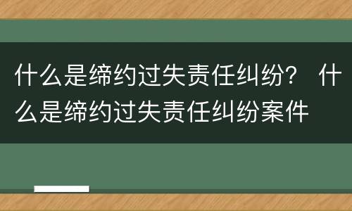 什么是缔约过失责任纠纷？ 什么是缔约过失责任纠纷案件