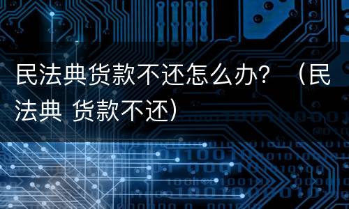 民法典货款不还怎么办？（民法典 货款不还）