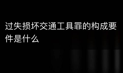 过失损坏交通工具罪的构成要件是什么