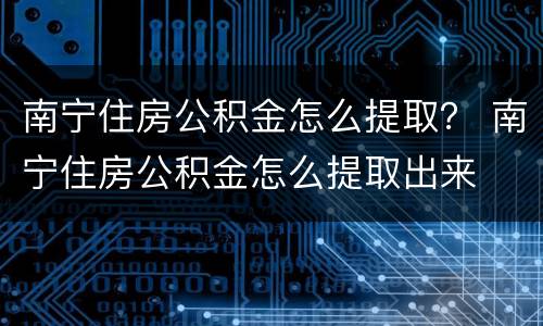 南宁住房公积金怎么提取？ 南宁住房公积金怎么提取出来