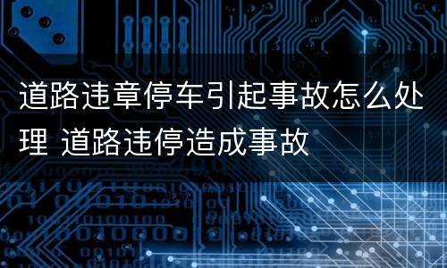 道路违章停车引起事故怎么处理 道路违停造成事故