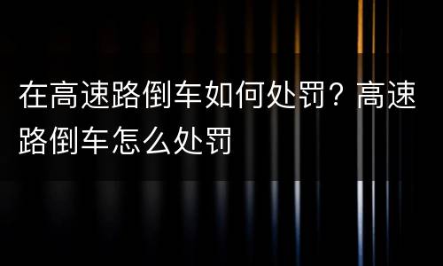 在高速路倒车如何处罚? 高速路倒车怎么处罚