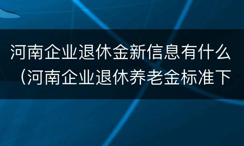 河南企业退休金新信息有什么（河南企业退休养老金标准下来了）