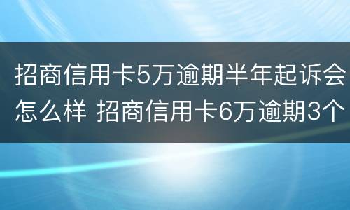 招商信用卡5万逾期半年起诉会怎么样 招商信用卡6万逾期3个月说起诉,是不是真的