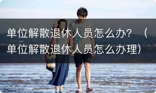 单位解散退休人员怎么办？（单位解散退休人员怎么办理）