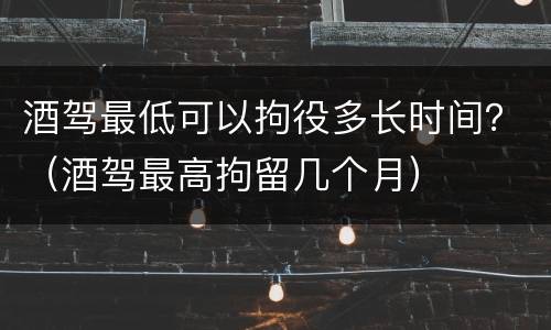 酒驾最低可以拘役多长时间？（酒驾最高拘留几个月）