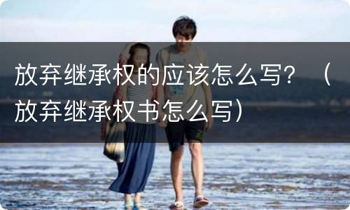 放弃继承权的应该怎么写？（放弃继承权书怎么写）