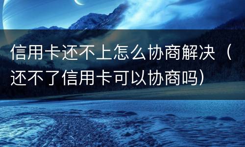 信用卡还不上怎么协商解决（还不了信用卡可以协商吗）