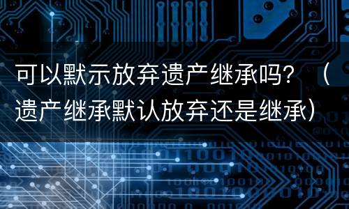 可以默示放弃遗产继承吗？（遗产继承默认放弃还是继承）