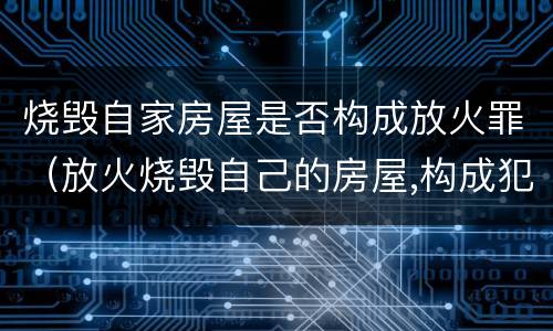 烧毁自家房屋是否构成放火罪（放火烧毁自己的房屋,构成犯罪吗）