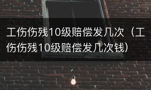 工伤伤残10级赔偿发几次（工伤伤残10级赔偿发几次钱）
