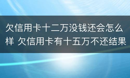 欠信用卡十二万没钱还会怎么样 欠信用卡有十五万不还结果会怎么样