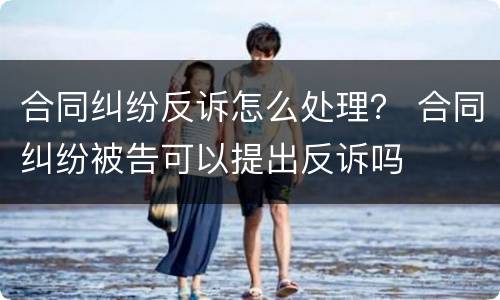 合同纠纷反诉怎么处理？ 合同纠纷被告可以提出反诉吗