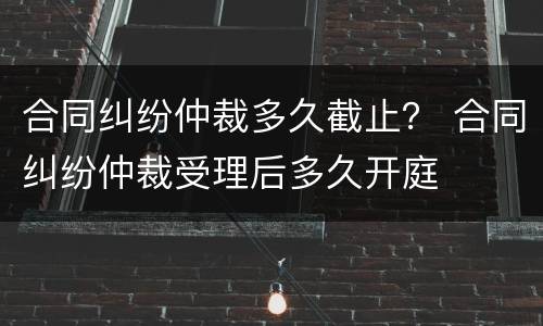 合同纠纷仲裁多久截止？ 合同纠纷仲裁受理后多久开庭