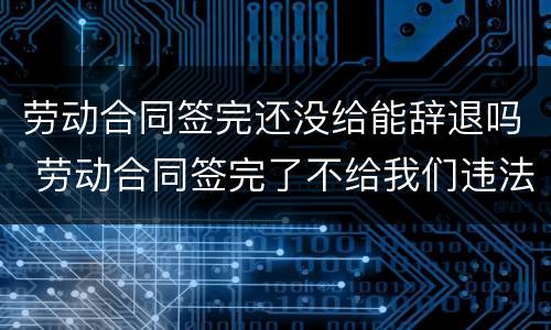 劳动合同签完还没给能辞退吗 劳动合同签完了不给我们违法吗