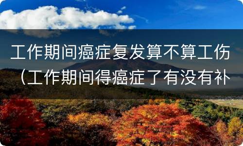 工作期间癌症复发算不算工伤（工作期间得癌症了有没有补助）