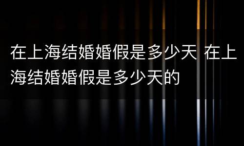 在上海结婚婚假是多少天 在上海结婚婚假是多少天的