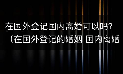 在国外登记国内离婚可以吗？（在国外登记的婚姻 国内离婚）