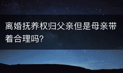 离婚抚养权归父亲但是母亲带着合理吗？