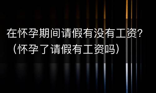 在怀孕期间请假有没有工资？（怀孕了请假有工资吗）