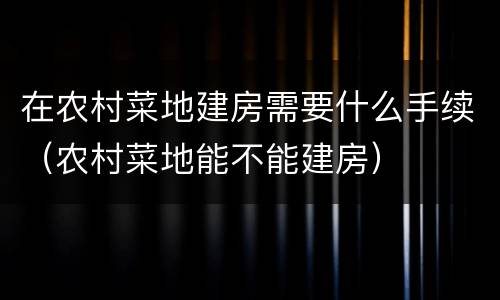 在农村菜地建房需要什么手续（农村菜地能不能建房）