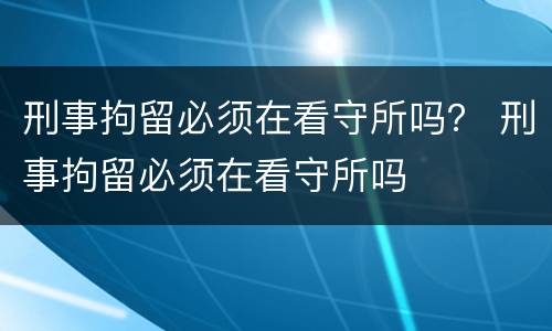 刑事拘留必须在看守所吗？ 刑事拘留必须在看守所吗