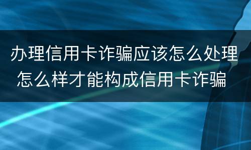 办理信用卡诈骗应该怎么处理 怎么样才能构成信用卡诈骗