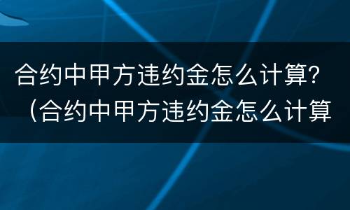合约中甲方违约金怎么计算？（合约中甲方违约金怎么计算出来的）