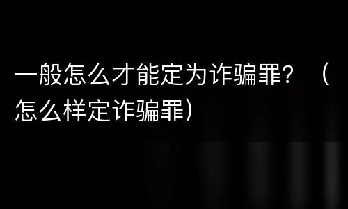一般怎么才能定为诈骗罪？（怎么样定诈骗罪）