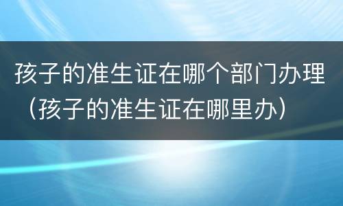 孩子的准生证在哪个部门办理（孩子的准生证在哪里办）