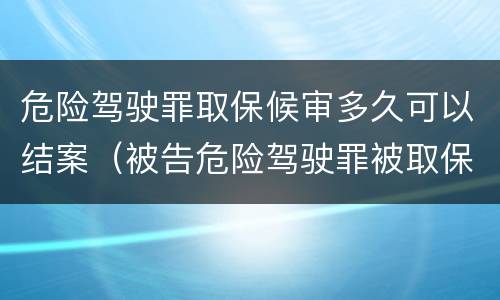 危险驾驶罪取保候审多久可以结案（被告危险驾驶罪被取保候审最快多久开庭）