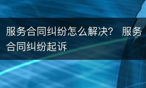 服务合同纠纷怎么解决？ 服务合同纠纷起诉