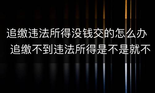 追缴违法所得没钱交的怎么办 追缴不到违法所得是不是就不了了之了