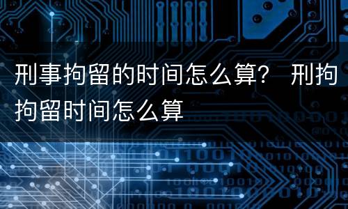 刑事拘留的时间怎么算？ 刑拘拘留时间怎么算