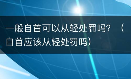 一般自首可以从轻处罚吗？（自首应该从轻处罚吗）