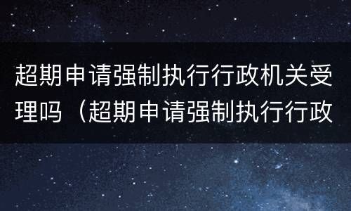 超期申请强制执行行政机关受理吗（超期申请强制执行行政机关受理吗怎么写）